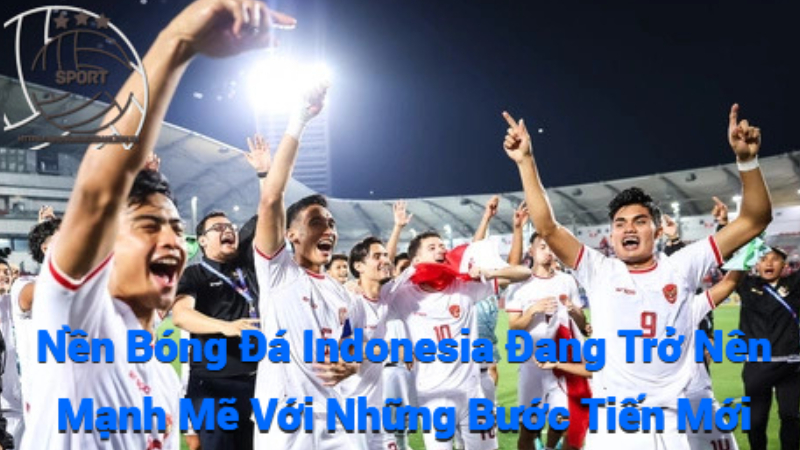 Nền Bóng Đá Indonesia Đang Trở Nên Mạnh Mẽ Với Những Bước Tiến Mới